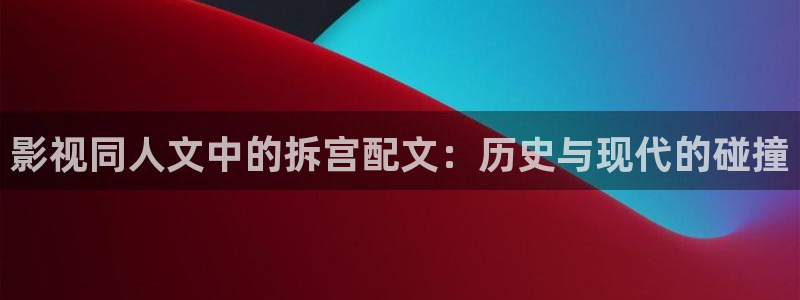 光棍影院午夜理论片：影视同人文中的拆宫配文：历史与现代的碰撞